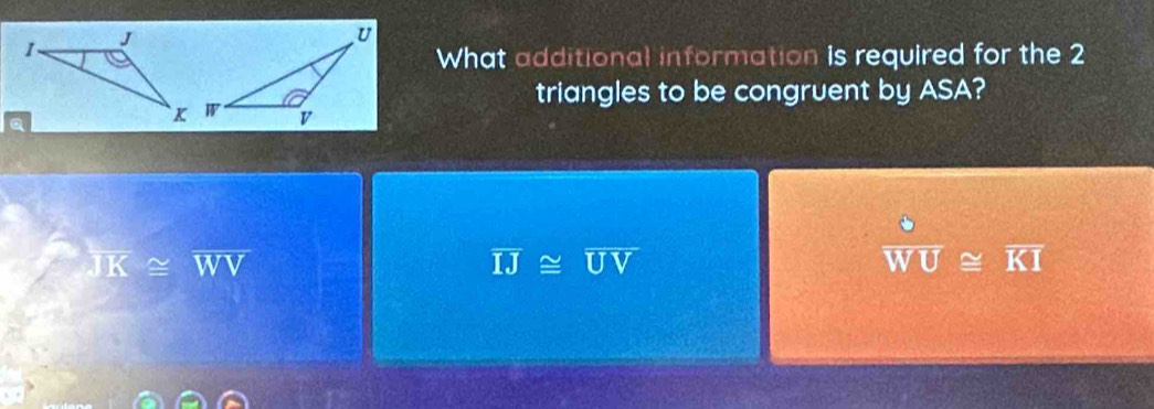 What additional information is required for the 2
triangles to be congruent by ASA?
overline JK≌ overline WV
overline IJ≌ overline UV
 3/WU ≌ overline KI