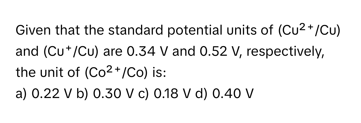 Given that the standard potential units of (Cu²⁺/Cu) and (Cu⁺/Cu) are 0.34 V and 0.52 V, respectively, the unit of (Co²⁺/Co) is:

a) 0.22 V b) 0.30 V c) 0.18 V d) 0.40 V