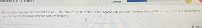 of 13, Step 1 of 1 Correct 
If a certain company has a market cap of 1,338,930 and its current stock price is $68.05, approximately how many shares of the company have been issued? Round 
your answer to the nearest whole number of shares. 
Keyp