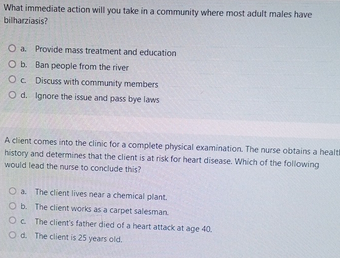 What immediate action will you take in a community where most adult males have
bilharziasis?
a. Provide mass treatment and education
b. Ban people from the river
c. Discuss with community members
d. Ignore the issue and pass bye laws
A client comes into the clinic for a complete physical examination. The nurse obtains a healtl
history and determines that the client is at risk for heart disease. Which of the following
would lead the nurse to conclude this?
a. The client lives near a chemical plant.
b. The client works as a carpet salesman.
c. The client's father died of a heart attack at age 40.
d. The client is 25 years old.