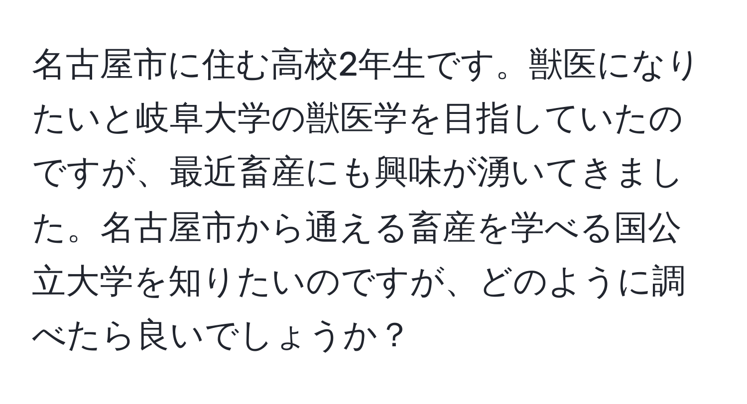 名古屋市に住む高校2年生です。獣医になりたいと岐阜大学の獣医学を目指していたのですが、最近畜産にも興味が湧いてきました。名古屋市から通える畜産を学べる国公立大学を知りたいのですが、どのように調べたら良いでしょうか？