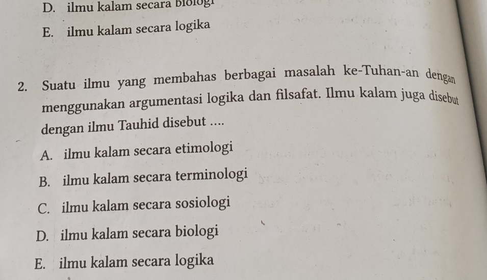 D. ilmu kalam secara biologi
E. ilmu kalam secara logika
2. Suatu ilmu yang membahas berbagai masalah ke-Tuhan-an dengan
menggunakan argumentasi logika dan filsafat. Ilmu kalam juga disebut
dengan ilmu Tauhid disebut ....
A. ilmu kalam secara etimologi
B. ilmu kalam secara terminologi
C. ilmu kalam secara sosiologi
D. ilmu kalam secara biologi
E. ilmu kalam secara logika