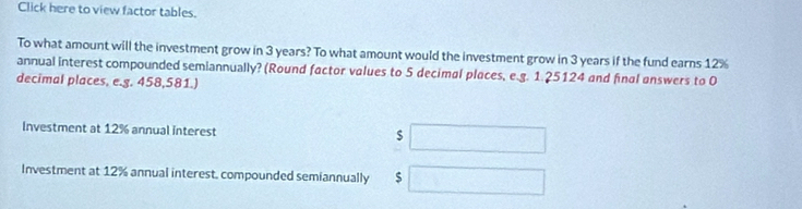 Click here to view factor tables. 
To what amount will the investment grow in 3 years? To what amount would the investment grow in 3 years if the fund earns 12%
annual interest compounded semiannually? (Round factor values to 5 decimal places, e.g. 1.25124 and final answers to 0
decimal places, e.g. 458,581.) 
Investment at 12% annual interest $
Investment at 12% annual interest. compounded semiannually $