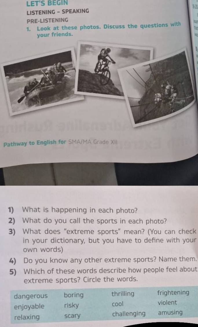 LET'S BEGIN 
80 
LISTENING - SPEAKING 
PRE-LISTENING 
1. Look at these photos. Discuss the questions with 
your friends. 
Pathway to English for SMA/MA Grade XII 
1) What is happening in each photo? 
2) What do you call the sports in each photo? 
3) What does “extreme sports” mean? (You can check 
in your dictionary, but you have to define with your 
own words) 
4) Do you know any other extreme sports? Name them. 
5) Which of these words describe how people feel about 
extreme sports? Circle the words.