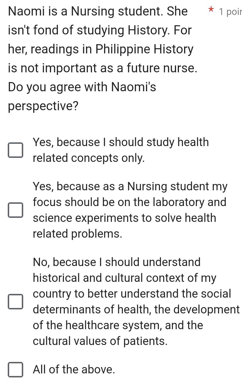 Naomi is a Nursing student. She 1 poir
isn't fond of studying History. For
her, readings in Philippine History
is not important as a future nurse.
Do you agree with Naomi's
perspective?
Yes, because I should study health
related concepts only.
Yes, because as a Nursing student my
focus should be on the laboratory and
science experiments to solve health
related problems.
No, because I should understand
historical and cultural context of my
country to better understand the social
determinants of health, the development
of the healthcare system, and the
cultural values of patients.
All of the above.