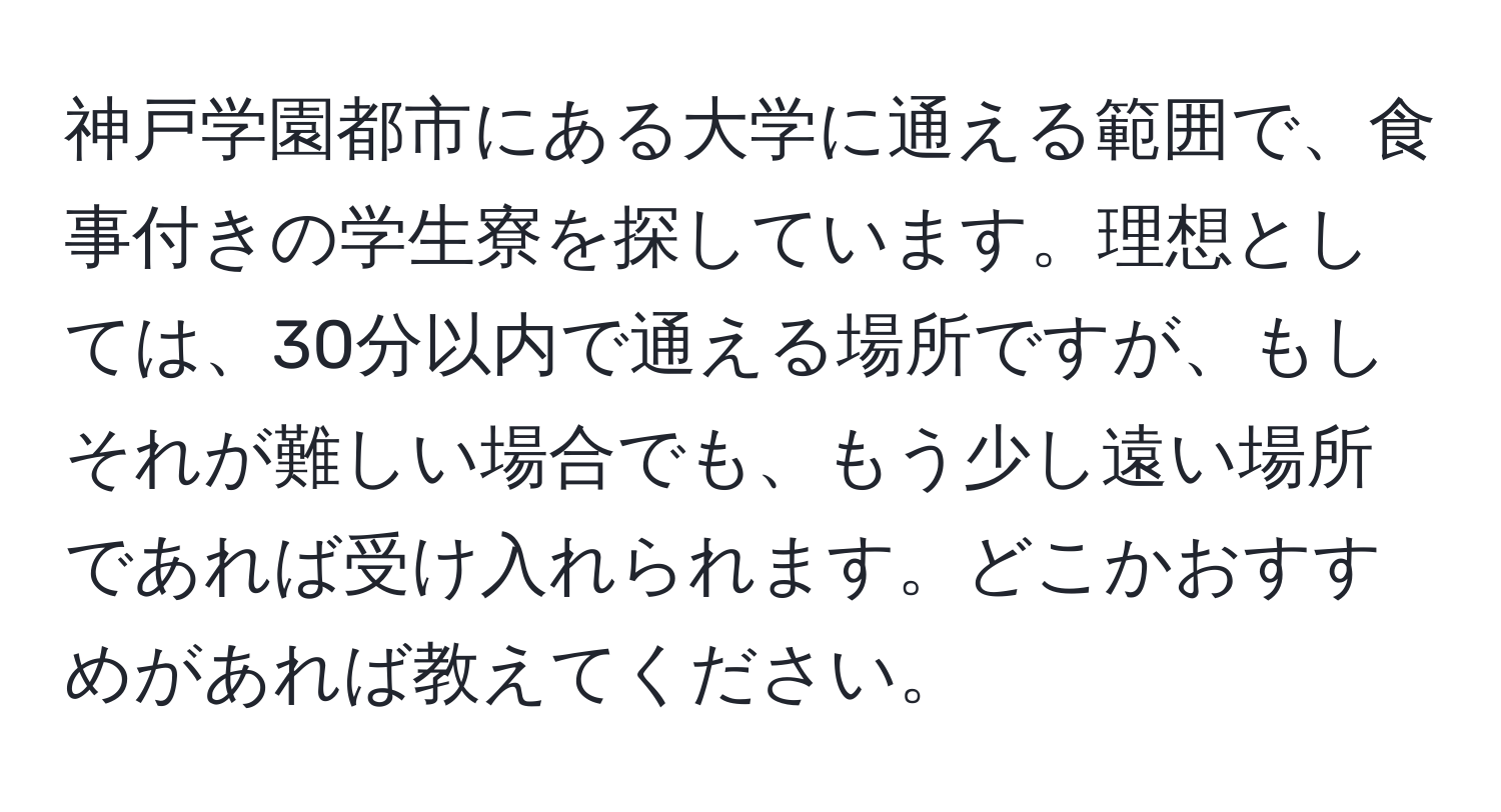 神戸学園都市にある大学に通える範囲で、食事付きの学生寮を探しています。理想としては、30分以内で通える場所ですが、もしそれが難しい場合でも、もう少し遠い場所であれば受け入れられます。どこかおすすめがあれば教えてください。