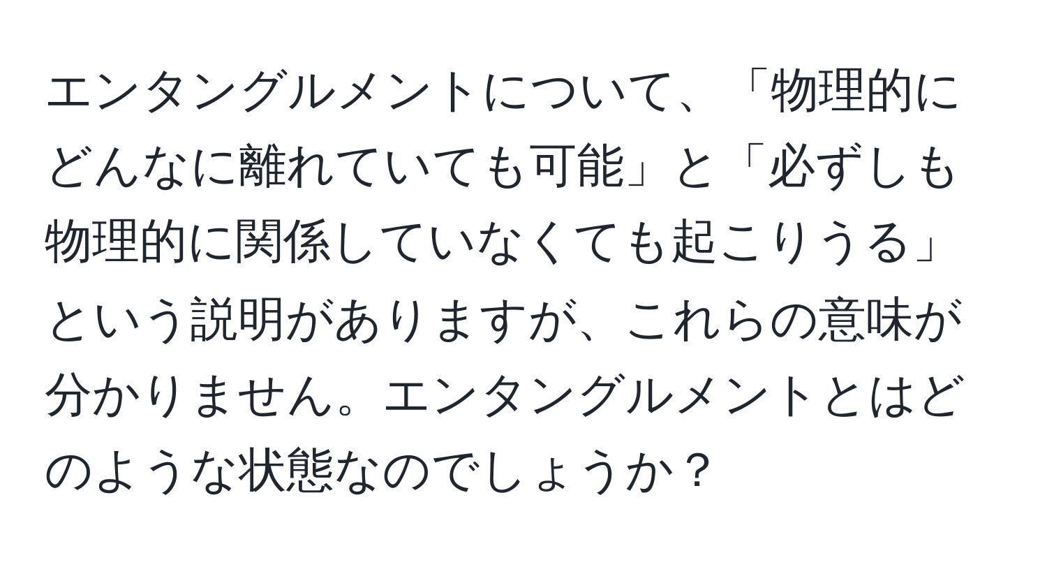 エンタングルメントについて、「物理的にどんなに離れていても可能」と「必ずしも物理的に関係していなくても起こりうる」という説明がありますが、これらの意味が分かりません。エンタングルメントとはどのような状態なのでしょうか？