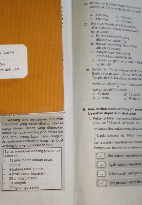 Banyak serai yang dibutuhkan untuk
membuat 2 liter wedang jahe adalah
a. 2 batang c. 4 batang
b. 3 batang d 5 batang
25. Jika ingin membuat 8 liter wedang
jahe, maka pernyataan berikut yang
benar adalah ... .
a. Banyak jahe merah yang dībutuhkan adalah 20.
B.   Banyak serai yang dibutuhkan
adalah 12 batang.
c. Banyak kayu manis yang dibutuhkan adalah 30 cm.
d. Banyak cengkih yang dibutuhka
adalah 40.
26. Zafran dan Tio seorang atlet renan
Rasio catatan waktu Zafran terhad
Tio adalah 3:5. Jika Zafran mencatatk
waktu terbaiknya  3/4  menit maka catat
waktu terbaikTio adalah
a. 60 detik 75 detik
b. 70 detik d. 90 detik
II. Ayo, berilah tanda centang (√) pada
(Jawaban dapat lebih dari satu)
Wedang jahe merupakan minuman 1. Keluarga Niken mempunyai bisnis
tradisional yang cocok diminum ketika pesanan 100 porsi nasi kotak. Ibu,
cuaca dingin. Bahan yang digunakan
untuk membuat wedang jahe, antara lain pesanan. Ibu sudah menyelesaik;
jahe, serai, lemon, kayu manis, cengkih,  1/5  bagian pesanan dan Niken mer
dan gula aren. Perhatikan resep membuat
wedang jahe yang nikmat berikut. sama untuk menyelesaikan pesar
Bahan membuat wedang jahe untuk Pernyataan berikut yang sesuai a
4 liter air. N Ibu sudah menyelesaik
12 jahe merah ukuran besar,
geprek
8 batang serai, geprek -   Ayah sudah menyelesa
4 jeruk lemon (diperas) Niken sudah menyeles
.
20 cm kayu manis
20 cengkih Sisa pesanan yang bel
250 gram gula aren