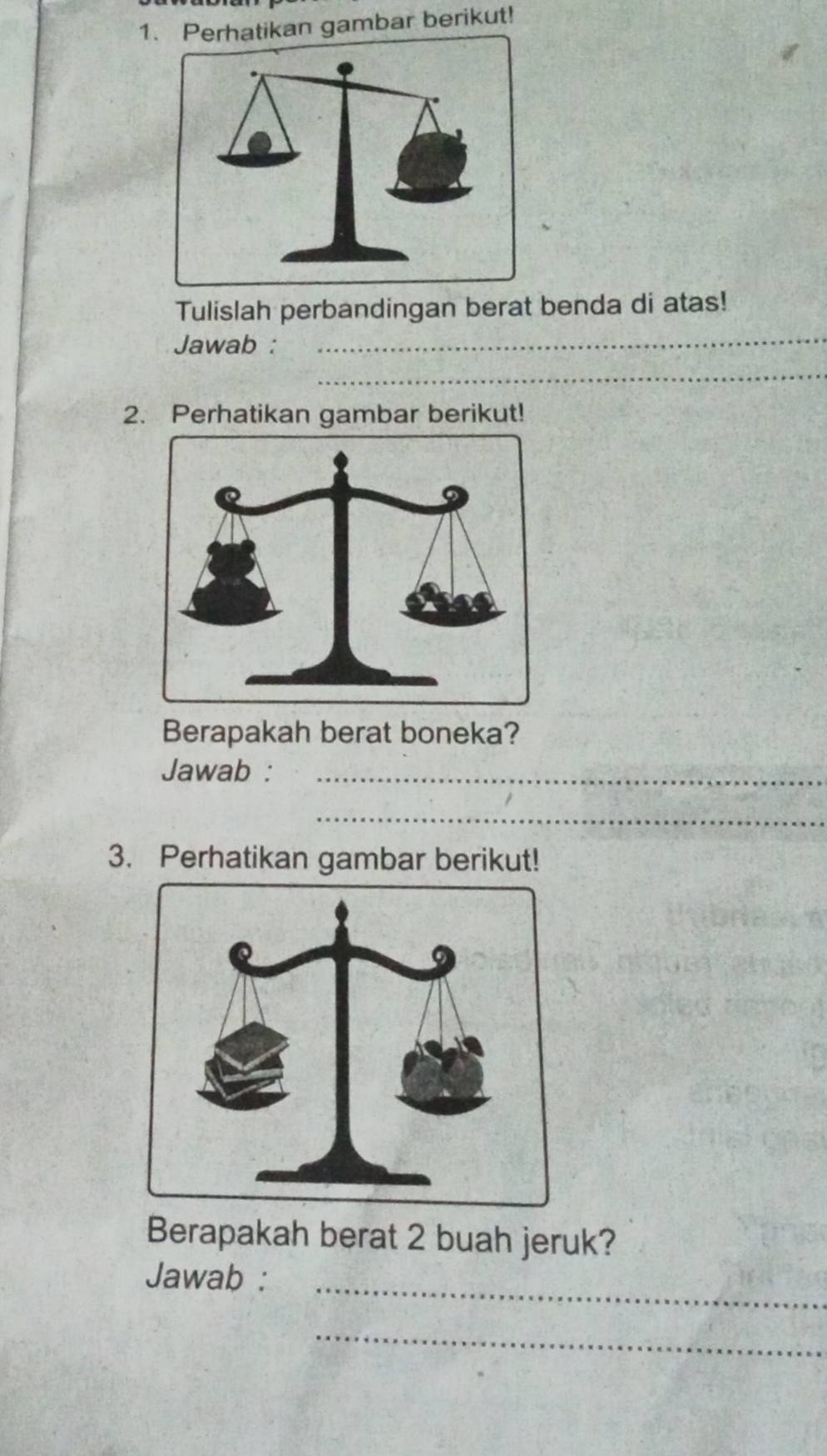 Perhatikan gambar berikut! 
Tulislah perbandingan berat benda di atas! 
Jawab : 
_ 
_ 
2. Perhatikan gambar berikut! 
Berapakah berat boneka? 
Jawab :_ 
_ 
3. Perhatikan gambar berikut! 
Berapakah berat 2 buah jeruk? 
Jawab :_ 
_