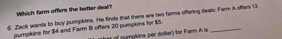 Which farm offers the better deal? 
6. Zack wants to buy pumpkins. He finds that there are two farms offering deals: Farm A offers 12
pumpkins for $4 and Farm B offers 20 pumpkins for $5. 
r of numpkins per dollar) for Farm A is