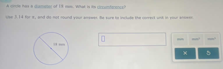 A circle has a diameter of 18 mm. What is its circumference? 
Use 3.14 for π, and do not round your answer. Be sure to include the correct unit in your answer.
mm mm^2 mm^3
×