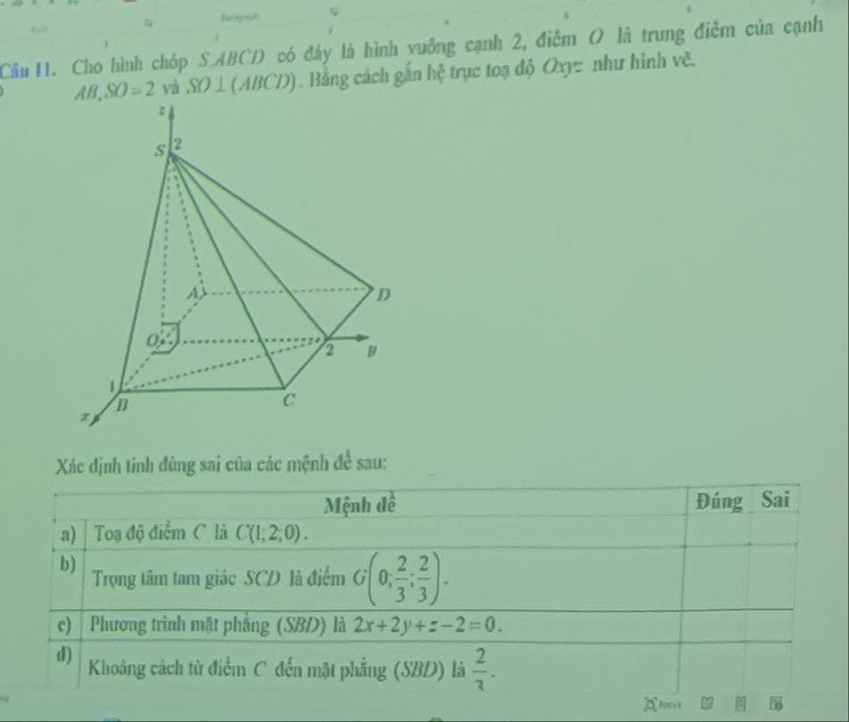 Keregrph G
Câu 11. Cho hình chóp S.ABCD có đáy là hình vuông cạnh 2, điễm O là trung điễm của cạnh
AB,SO=2 và SO⊥(ABCD). Bằng cách gắn hệ trục toạ độ Oxyz như hình vẽ.
Xác định tinh đùng sai của các mệnh de^(frac 1)e sau:
Mệnh đề Đúng Sai
a) Toạa độ điểm C là C(1;2;0).
b)
Trọng tâm tam giác SCD là điểm G(0, 2/3 ; 2/3 ).
c)  Phương trình mặt phẳng (SBD) là 2x+2y+z-2=0.
d) Khoảng cách từ điểm C đến mặt phẳng (SBD) là  2/3 .
2 B