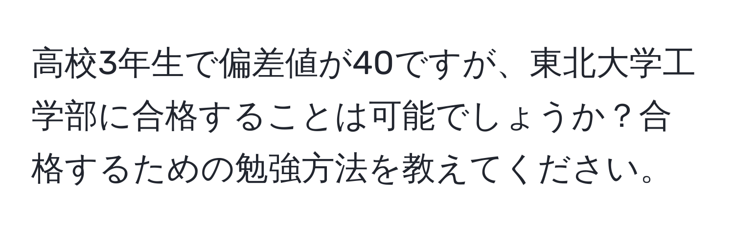 高校3年生で偏差値が40ですが、東北大学工学部に合格することは可能でしょうか？合格するための勉強方法を教えてください。