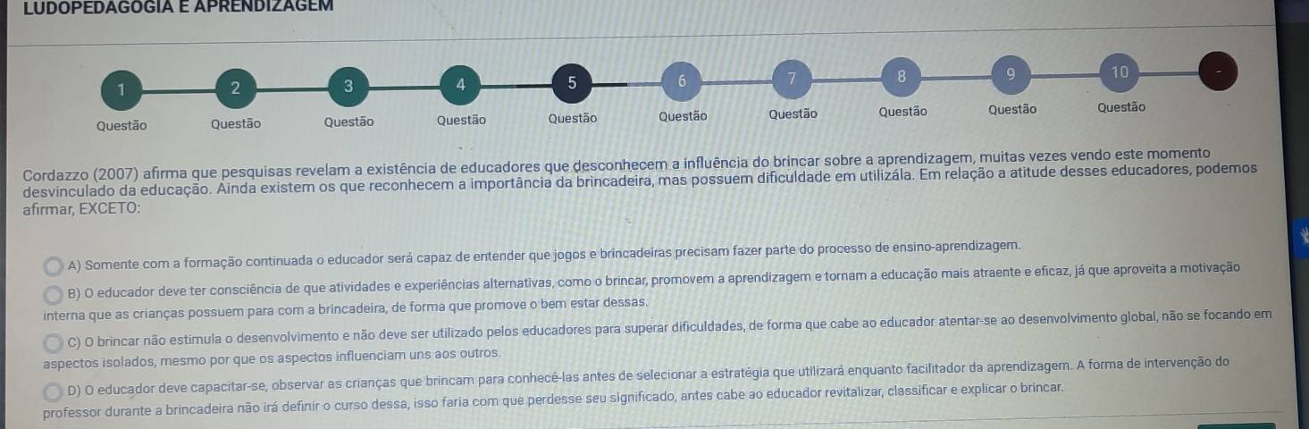 LUDOPEDAGÓGIA E APRENDIZAGEM
1
2
3
4 5
6
7
8 9 10
Questão Questão Questão Questão Questão Questão Questão Questão Questão Questão
Cordazzo (2007) afirma que pesquisas revelam a existência de educadores que desconhecem a influência do brincar sobre a aprendizagem, muitas vezes vendo este momento
desvinculado da educação. Ainda existem os que reconhecem a importância da brincadeira, mas possuem dificuldade em utilizála. Em relação a atitude desses educadores, podemos
afirmar, EXCETO:
A) Somente com a formação continuada o educador será capaz de entender que jogos e brincadeiras precisam fazer parte do processo de ensino-aprendizagem.
B) O educador deve ter consciência de que atividades e experiências alternativas, como o brincar, promovem a aprendizagem e tornam a educação mais atraente e eficaz, já que aproveita a motivação
interna que as crianças possuem para com a brincadeira, de forma que promove o bem estar dessas.
C) O brincar não estimula o desenvolvimento e não deve ser utilizado pelos educadores para superar dificuldades, de forma que cabe ao educador atentar-se ao desenvolvimento global, não se focando em
aspectos isolados, mesmo por que os aspectos influenciam uns aos outros.
D) O educador deve capacitar-se, observar as crianças que brincam para conhecê-las antes de selecionar a estratégia que utilizará enquanto facilitador da aprendizagem. A forma de intervenção do
professor durante a brincadeira não irá definir o curso dessa, isso faria com que perdesse seu significado, antes cabe ao educador revitalizar, classificar e explicar o brincar.