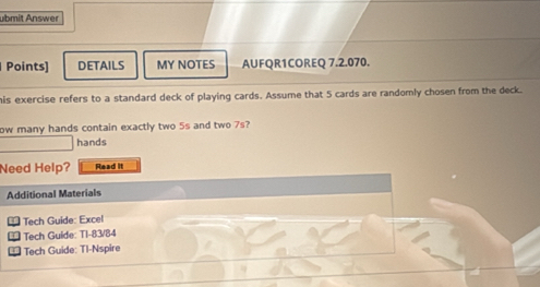 ubmit Answer 
Points] DETAILS MY NOTES AUFQR1COREQ 7.2.070. 
his exercise refers to a standard deck of playing cards. Assume that 5 cards are randomly chosen from the deck. 
ow many hands contain exactly two 5s and two 7s? 
hands 
Need Help? Read it 
Additional Materials 
Tech Guide: Excel 
Tech Guide: TI-83/84 
Tech Guide: TI-Nspire