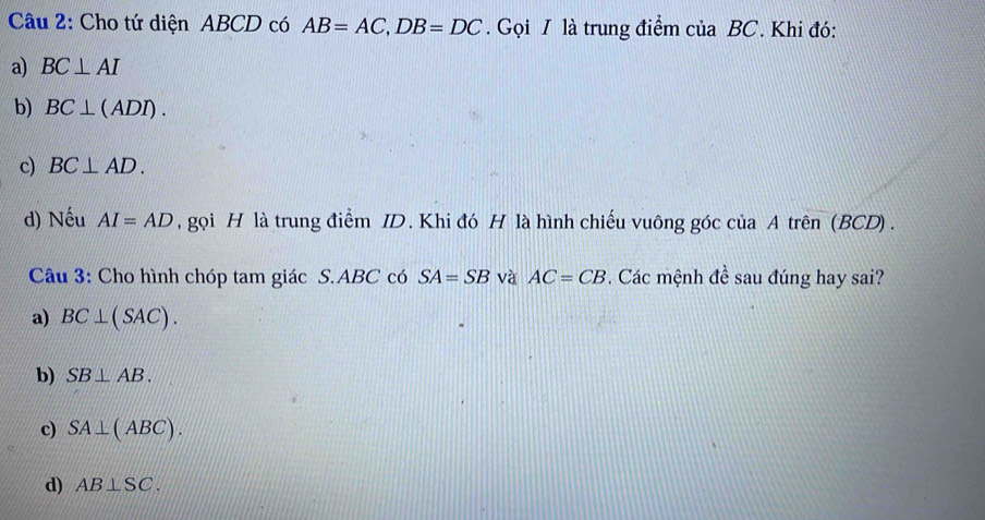 Cho tứ diện ABCD có AB=AC, DB=DC. Gọi I là trung điểm của BC. Khi đó:
a) BC⊥ AI
b) BC⊥ (ADI).
c) BC⊥ AD. 
d) Nếu AI=AD , gọi H là trung điểm ID. Khi đó H là hình chiếu vuông góc của A trên (BCD) .
Câu 3: Cho hình chóp tam giác S. ABC có SA=SB và AC=CB. Các mệnh đề sau đúng hay sai?
a) BC⊥ (SAC).
b) SB⊥ AB.
c) SA⊥ (ABC).
d) AB⊥ SC.