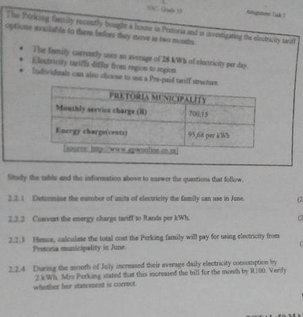 15C- Gnadr 19 Amigmest Tak 3 
This Perking family rosently bought a house in Peetoria and is investigating the electricity tariff 
options wailable to them before they move in two mouths. 
The family currently uses an average of 28 kWh of electricity per day. 
Electricity tarifls differ from region to region 
Individuals can also chouse to use a Pre-paid tariff stru 
Study the table and the information above to answer the questions that follow. 
2.2. 1 Determine the number of units of electricity the family can use in June. (2 
2.2.2 Convert the energy charge tariff to Rands per kWh. (2 
2.2.3 Hence, calculate the total cost the Perking family will pay for using electricity from 
Pretoria municipality in June. 
2.2.4 During the month of July increased their average daily electricity consumption by
2 k Wh. Mrs Perking stated that this increased the bill for the month by R100. Verify 
whether her statement is correct.