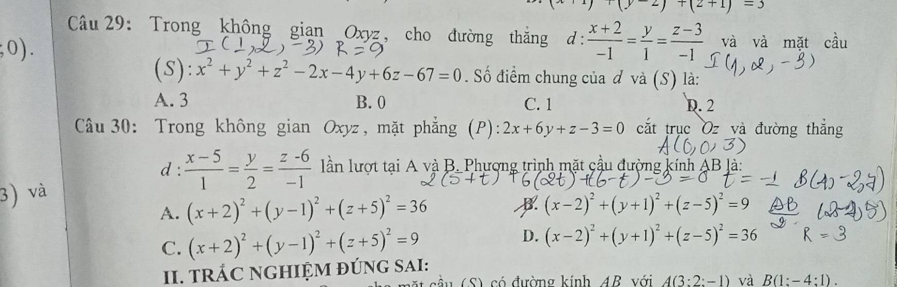 (y-2)+(2+1)=3
Câu 29: Trong không gian Oxyz, cho đường thắng d:  (x+2)/-1 = y/1 = (z-3)/-1  và và mặt cầu
;0). 
(S): x^2+y^2+z^2-2x-4y+6z-67=0 Số điểm chung của đ và (S) là:
A. 3 B. 0 C. 1 D. 2
Câu 30: Trong không gian Oxyz, mặt phẳng (P): 2x+6y+z-3=0 cắt trục Oz và đường thắng
d :  (x-5)/1 = y/2 = (z-6)/-1  lần lượt tại A và B. Phượng trình mặt cầu đường kính A B là
3) và
A. (x+2)^2+(y-1)^2+(z+5)^2=36
(x-2)^2+(y+1)^2+(z-5)^2=9
C. (x+2)^2+(y-1)^2+(z+5)^2=9 D. (x-2)^2+(y+1)^2+(z-5)^2=36
II. TRÁC NGHIỆM ĐÚNG SAI:
1 (S) có đường kính AB với A(3:2:-1) và B(1:-4:1).