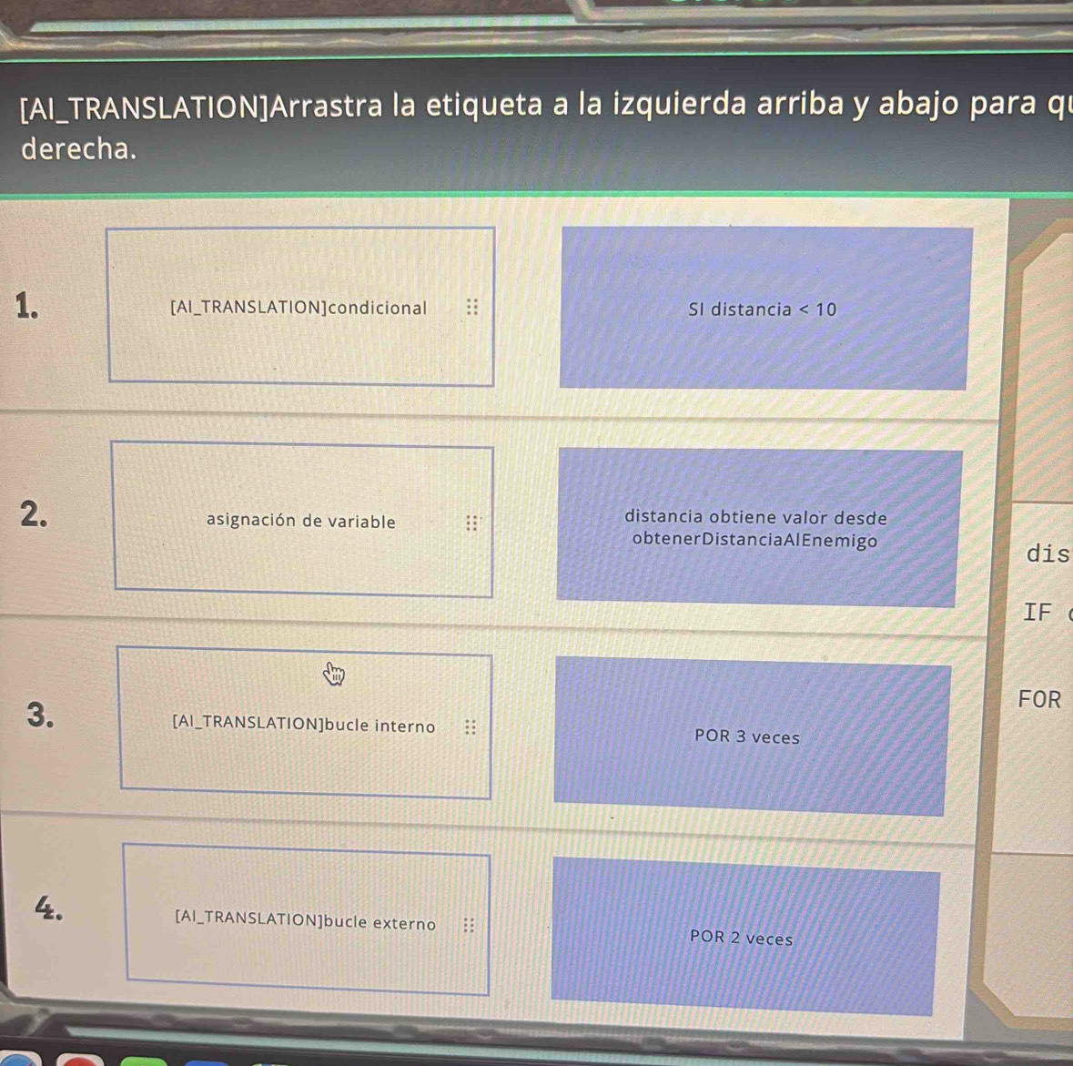 [AI_TRANSLATION]Arrastra la etiqueta a la izquierda arriba y abajo para qū 
derecha. 
1. 
[AI_TRANSLATION]condicional SI distancia <10</tex> 
2. 
asignación de variable 
distancia obtiene valor desde 
obtenerDistanciaAlEnemigo 
dis 
IF a 
FOR 
[AI_TRANSLATION]bucle interno 
3. POR 3 veces 
4. 
[AI_TRANSLATION]bucle externo POR 2 veces