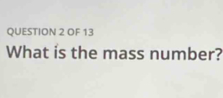 OF 13 
What is the mass number?