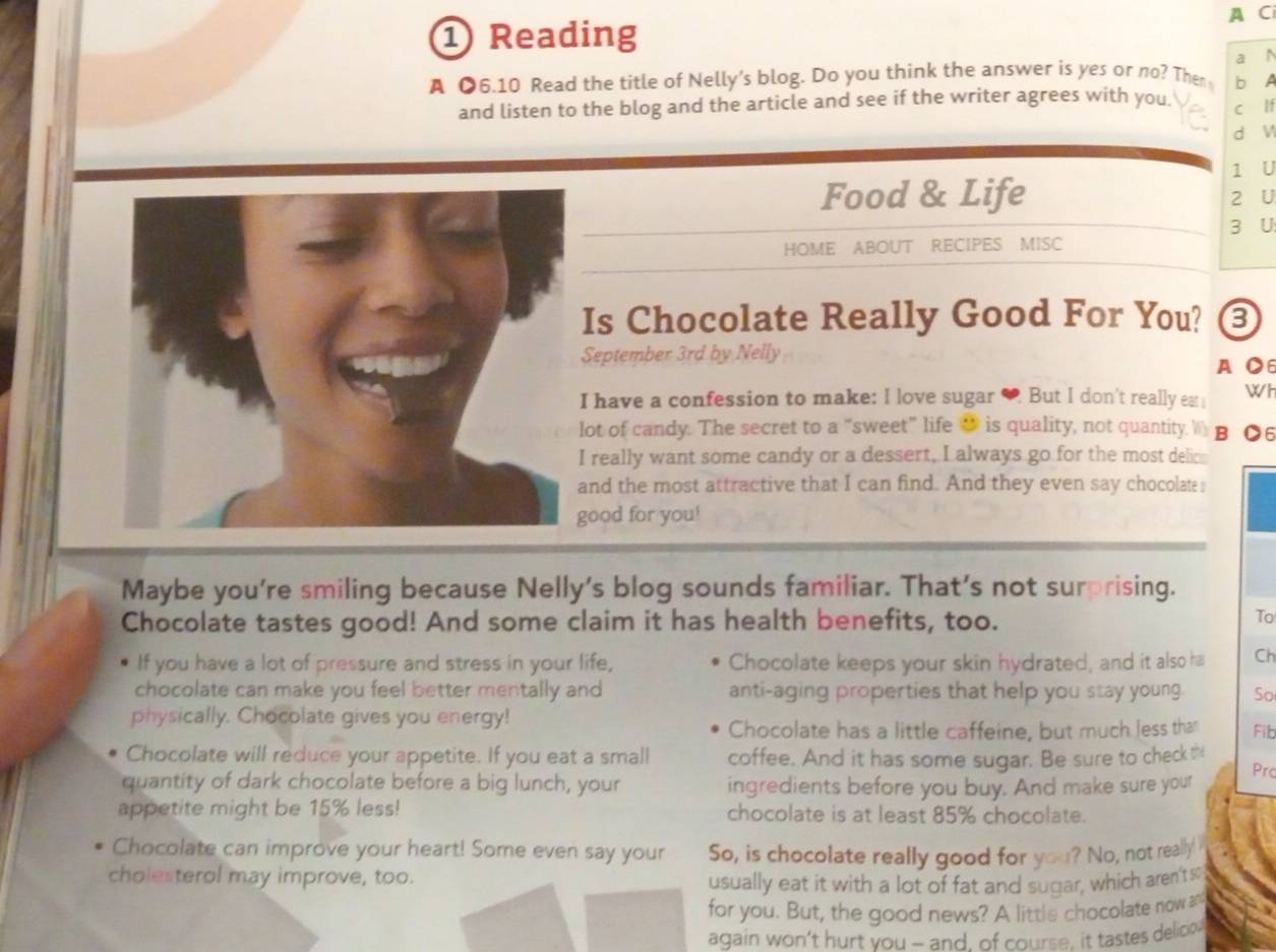 A C 
① Reading 
A ●6.10 Read the title of Nelly's blog. Do you think the answer is yes or no? Them b A a N 
and listen to the blog and the article and see if the writer agrees with you. 
c lf 
d W 
1 U 
Food & Life 2 U 
3 U 
HOME ABOUT RECIPES MISC 
Is Chocolate Really Good For You? 8 
September 3rd by Nelly 
A ●6 
have a confession to make: I love sugar ♥ But I don't really eat WI 
ot of candy. The secret to a “sweet” life “ is quality, not quantity. W B ●6 
really want some candy or a dessert, I always go for the most delic 
nd the most attractive that I can find. And they even say chocolate s 
ood for you! 
Maybe you're smiling because Nelly's blog sounds familiar. That's not surprising. 
Chocolate tastes good! And some claim it has health benefits, too. 
To 
If you have a lot of pressure and stress in your life, Chocolate keeps your skin hydrated, and it also ha Ch 
chocolate can make you feel better mentally and anti-aging properties that help you stay young. So 
physically. Chocolate gives you energy! 
Chocolate has a little caffeine, but much less tha Fib 
Chocolate will reduce your appetite. If you eat a small coffee. And it has some sugar. Be sure to check t Prc 
quantity of dark chocolate before a big lunch, your ingredients before you buy. And make sure your 
appetite might be 15% less! chocolate is at least 85% chocolate. 
Chocolate can improve your heart! Some even say your So, is chocolate really good for you? No, not really' 
cholesterol may improve, too. 
usually eat it with a lot of fat and sugar, which aren't so 
for you. But, the good news? A little chocolate now an 
again won’t hurt you - and, of course, it tastes delicio