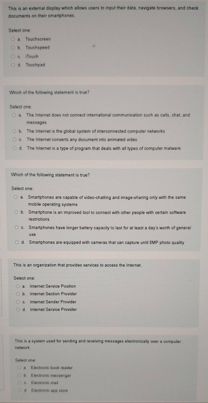 This is an external display which allows users to input their data, navigate browsers, and check
documents on their smartphones
Select one:
a. Touchscreen
b. Touchspeed
c.iTouch
d. Touchpad
Which of the following statement is true?
Select one:
a. The Internet does not connect international communication such as calls, chat, and
messages
b. The Internet is the global system of interconnected computer networks
c. The Internet converts any document into animated video
d. The Internet is a type of program that deals with all types of computer malware
Which of the following statement is true?
Select one:
a. Smartphones are capable of video-chatting and image-sharing only with the same
mobile operating systems
b. Smartphone is an improved tool to connect with other people with certain software
restrictions
c. Smartphones have longer battery capacity to last for at least a day's worth of general
use
d. Smartphones are equipped with cameras that can capture until 8MP photo quality
This is an organization that provides services to access the Internet.
Select one:
a. Internet Service Position
b. Internet Section Provider
c. Internet Sender Provider
d. Internet Service Provider
This is a system used for sending and receiving messages electronically over a computer
network
Select one:
a Electronic book reader
b. Electronic messenger
c. Electronic mail
d. Electronic app store