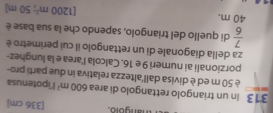 thangolo. [ 336 cm ]
313 In un triangolo rettangolo di area 600m^2 l’ipotenusa 
è 50 m ed è divisa dall'altezza relativa in due parti pro- 
porzionali ai numeri 9 e 16. Calcola l’area e la lunghez- 
za della diagonale di un rettangolo il cui perimetro è
 7/6  di quello del triangolo, sapendo che la sua base è
40 m.
[1200m^2; 50 m ]