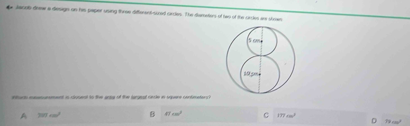 Jacob drew a design on his paper using three different-sized circles. The diameters of two of the circles are shown
Wtech eossnurement is drued to the grsg of the largrat cade in squere contnater
A 250cm^2
B 47cm^2
C 177cm^2
D 79cm^3