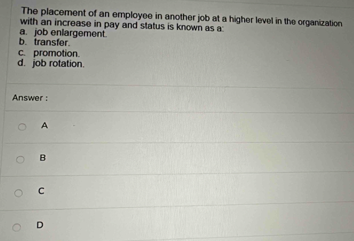 The placement of an employee in another job at a higher level in the organization
with an increase in pay and status is known as a:
a. job enlargement.
b. transfer.
c. promotion.
d. job rotation.
Answer :
A
B
C
D