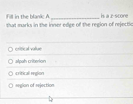 Fill in the blank: A _is a z-score
that marks in the inner edge of the region of rejectic
critical value
alpah criterion
critical region
region of rejection