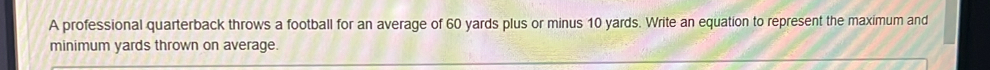 A professional quarterback throws a football for an average of 60 yards plus or minus 10 yards. Write an equation to represent the maximum and 
minimum yards thrown on average.