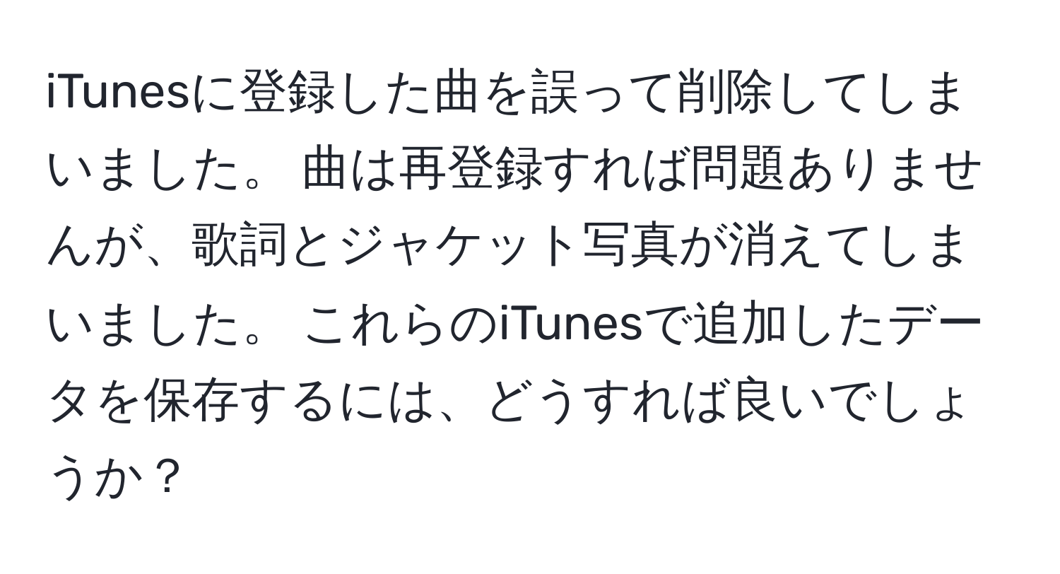 iTunesに登録した曲を誤って削除してしまいました。 曲は再登録すれば問題ありませんが、歌詞とジャケット写真が消えてしまいました。 これらのiTunesで追加したデータを保存するには、どうすれば良いでしょうか？