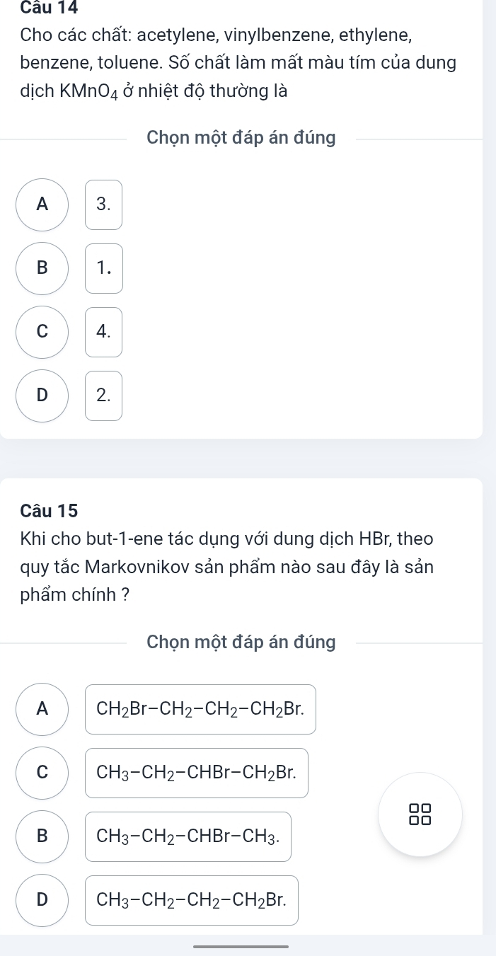 Cho các chất: acetylene, vinylbenzene, ethylene,
benzene, toluene. Số chất làm mất màu tím của dung
dịch KMnO_4 ở nhiệt độ thường là
Chọn một đáp án đúng
A 3.
B 1.
C 4.
D 2.
Câu 15
Khi cho but-1-ene tác dụng với dung dịch HBr, theo
quy tắc Markovnikov sản phẩm nào sau đây là sản
phẩm chính ?
Chọn một đáp án đúng
A CH_2Br-CH_2-CH_2-CH_2Br.
C CH_3-CH_2-CHBr-CH_2Br. 
□□
B CH_3-CH_2-CHBr-CH_3.
D CH_3-CH_2-CH_2-CH_2Br.