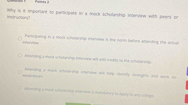 Why is it important to participate in a mock scholarship interview with peers or
instructors?
Participating in a mock scholarship interview is the norm before attending the actual
interview.
Attending a mock scholarship interview will add credits to the scholarship.
Attending a mock scholarship interview will help identify strengths and work on
weaknesses.
Attending a mock scholarship interview is mandatory to apply to any college.