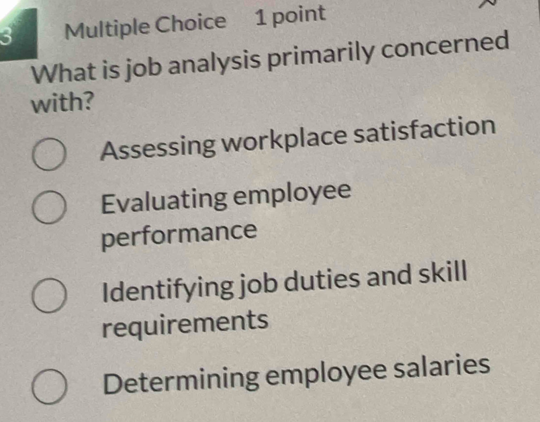 What is job analysis primarily concerned
with?
Assessing workplace satisfaction
Evaluating employee
performance
Identifying job duties and skill
requirements
Determining employee salaries