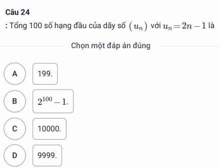 Tổng 100 số hạng đầu của dãy shat o(u_n) với u_n=2n-1 là
Chọn một đáp án đúng
A 199.
B 2^(100)-1.
C 10000.
D 9999.