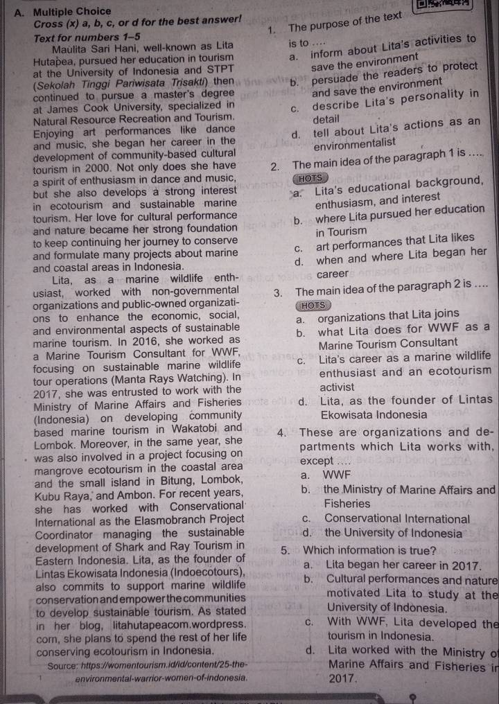 Cross (x) a, b, c, or d for the best answer!
1. The purpose of the text
Text for numbers 1-5
a. inform about Lita's activities to
Maùlita Sari Hani, well-known as Lita
Hutapea, pursued her education in tourism is to ....
at the University of Indonesia and STPT
save the environment
(Sekolah Tinggi Pariwisata Trisakti) then b. persuade the readers to protect
continued to pursue a master's degree
and save the environment
at James Cook University, specialized in
c. describe Lita's personality in
Natural Resource Recreation and Tourism
Enjoying art performances like dance detail
and music, she began her career in the d. tell about Lita's actions as an
environmentalist
development of community-based cultural
tourism in 2000. Not only does she have
a spirit of enthusiasm in dance and music, 2. The main idea of the paragraph 1 is …
HOTS
but she also develops a strong interest . a. Lita's educational background,
in ecotourism and sustainable marine
enthusiasm, and interest
tourism. Her love for cultural performance
b. where Lita pursued her education
and nature became her strong foundation
to keep continuing her journey to conserve in Tourism
and formulate many projects about marine c. art performances that Lita likes
and coastal areas in Indonesia. d. when and where Lita began her
Lita, as a marine wildlife enth- career
usiast, worked with non-governmental
organizations and public-owned organizati- 3. The main idea of the paragraph 2 is ..
HOTS
ons to enhance the economic, social, a. organizations that Lita joins
and environmental aspects of sustainable b. what Lita does for WWF as a
marine tourism. In 2016, she worked as
a Marine Tourism Consultant for WWF. Marine Tourism Consultant
focusing on sustainable marine wildlife c. Lita's career as a marine wildlife
tour operations (Manta Rays Watching). In enthusiast and an ecotourism 
2017, she was entrusted to work with the activist
Ministry of Marine Affairs and Fisheries d. Lita, as the founder of Lintas
(Indonesia) on developing community Ekowisata Indonesia
based marine tourism in Wakatobi and 4. These are organizations and de-
Lombok. Moreover, in the same year, she partments which Lita works with,
was also involved in a project focusing on
mangrove ecotourism in the coastal area except ...
and the small island in Bitung, Lombok, a. WWF
Kubu Raya,' and Ambon. For recent years, b. the Ministry of Marine Affairs and
she has worked with Conservational Fisheries
International as the Elasmobranch Project c. Conservational International
Coordinator managing the sustainable d. the University of Indonesia
development of Shark and Ray Tourism in 5. Which information is true?
Eastern Indonesia. Lita, as the founder of a. Lita began her career in 2017.
Lintas Ekowisata Indonesia (Indoecotours),
also commits to support marine wildlife b. Cultural performances and nature
motivated Lita to study at the
conservation and empower the communities University of Indonesia.
to develop sustainable tourism. As stated c. With WWF, Lita developed the
in her blog, litahutapeacom.wordpress.
com, she plans to spend the rest of her life
tourism in Indonesia.
conserving ecotourism in Indonesia. d. Lita worked with the Ministry o
Source: https://womentourism.id/id/content/25-the-
Marine Affairs and Fisheries in
environmental-warrior-women-of-indonesia. 2017.