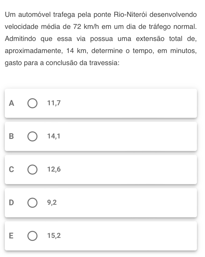 Um automóvel trafega pela ponte Rio-Niterói desenvolvendo
velocidade média de 72 km/h em um dia de tráfego normal.
Admitindo que essa via possua uma extensão total de,
aproximadamente, 14 km, determine o tempo, em minutos,
gasto para a conclusão da travessia:
A 11,7
B 14,1
C 12,6
D 9,2
E 15,2