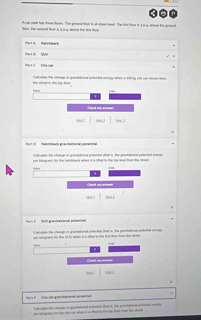 A car park has three floors. The ground floor is at street level. The first floor is 4.0 m above the ground . 
floor, the second floor is 3.0 m above the first floor 
Part A Hatchback 
Part B SUV 
Part C City car 
Calculate the change in gravitational potential energy when a 400 kg city car moves from 
the street to the top floor . 
Value Units 
1 
Check my answer 
Hint 1 Hint 2 Hint 3 
Part D Hatchback gravitational potential 
Calculate the change in gravitational potential (that is, the gravitational potential energy 
per kilogram) for the hatchback when it is lifted to the top level from the street 
Value Units 
1 
Check my answer 
Hint 1 Hint 2 
Part E SUV gravitational potential 
Calculate the change in gravitational potential (that is, the gravitational potential energy 
per kilogram) for the SUV when it is lifted to the first floor from the street. 
Value j 
Units 
7 
Check my answer 
Hint 1 Hint 2 
P 
^ 
Part F City car gravitational potential 
Calculate the change in gravitational potential (that is_ the gravitational polential energy 
per kilogram) for the city car when it is lifted to the top floor from the street