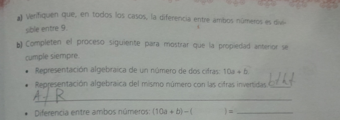 Verifiquen que, en todos los casos, la diferencia entre ambos números es divi- 
sible entre 9. 
b) Completen el proceso siguiente para mostrar que la propiedad anterior se 
cumple siempre. 
Representación algebraica de un número de dos cifras: 10a+b. 
Representación algebraica del mismo número con las cifras invertidas._ 
_ 
_ 
Diferencia entre ambos números: (10a+b)-( )= _