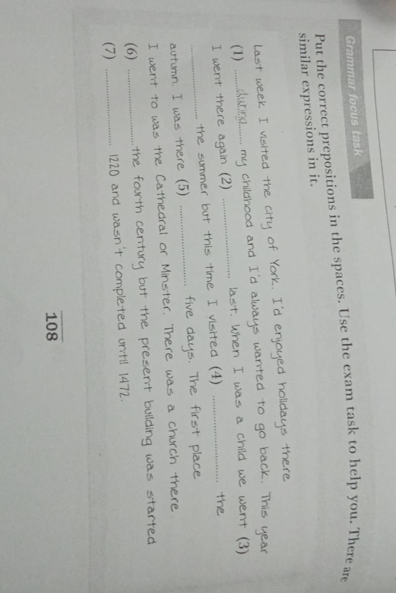 Grammar focus task 
Put the correct prepositions in the spaces. Use the exam task to help you. There are 
similar expressions in it. 
Last week I visited the city of York. I'd enjoyed holidays there 
_ 
(1) _.. my childhood and I'd always wanted to go back. This year
last. When I was a child we went (3) 
I went there again (2) 
the summer but this time I visited (4)_ 
the 
autumn. I was there (5) _five days. The first place 
I went to was the Cathedral or Minster. There was a church there 
(6) _the fourth century but the present building was started 
(7) _ 1220 and wasn't completed until 1472.
108