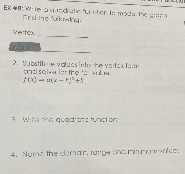 EX #8: Write a quadratic function to model the graph. 
1. Find the following: 
_ 
Vertex: 
Point: 
2. Substitute values into the vertex form 
and solve for the 'a' value.
f(x)=a(x-h)^2+k
3. Write the quadratic function: 
4. Name the domain, range and minimum value: