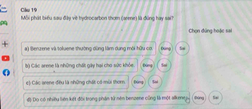 Mỗi phát biểu sau đây về hydrocarbon thơm (arene) là đúng hay sai?
Chọn đúng hoặc sai
+ a) Benzene và toluene thường dùng làm dung môi hữu cơ. Đúng Sai
b) Các arene là những chất gây hại cho sức khỏe. Đứng Sai
c) Các arene đều là những chất có mùi thơm. Đúng Sai
d) Do có nhiều liên kết đôi trong phân tử nên benzene cũng là một alkenej Đùng Sai