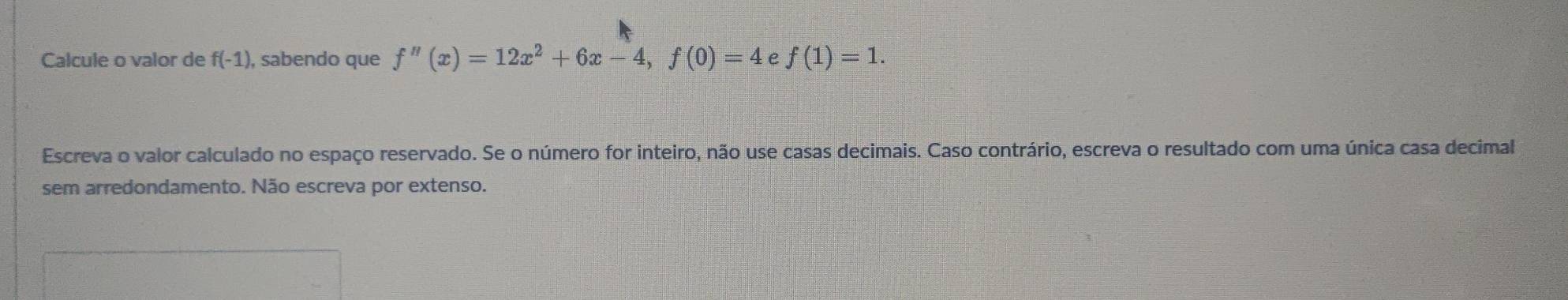 Calcule o valor de f(-1) ), sabendo que f''(x)=12x^2+6x-4, f(0)=4 e f(1)=1. 
Escreva o valor calculado no espaço reservado. Se o número for inteiro, não use casas decimais. Caso contrário, escreva o resultado com uma única casa decimal 
sem arredondamento. Não escreva por extenso.