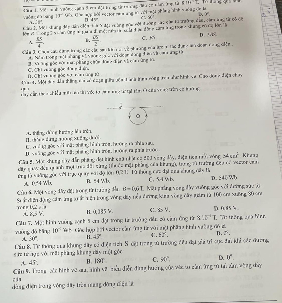 Một hình vuông cạnh 5 cm đặt trong từ trường đều có cảm ứng từ 8.10^(-4)T. Từ thông qua hình
vuông đó bằng 10^(-6) Wb. Góc hợp bởi vector cảm ứng từ với mặt phẳng hình vuông đó là
C. 60°. D. 0°.
A. 30°.
B. 45°.
Câu 2. Một khung dây dẫn diện tích S đặt vuông góc với đường sức của từ trường đều, cảm ứng từ có độ
lớn B. Trong 2 s cảm ứng từ giảm đi một nửa thì suất điện động cảm ứng trong khung có độ lớn là
A.  BS/4 .  BS/2 . C. BS. D. 2BS.
B.
Câu 3. Chọn câu đúng trong các câu sau khi nói về phương của lực từ tác dụng lên đoạn dòng điện .
A. Nằm trong mặt phẳng và vuông góc với đoạn dòng điện và cảm ứng từ.
B. Vuông góc với mặt phẳng chứa dòng điện và cảm ứng từ.
C. Chi vuông góc dòng điện.
D. Chỉ vuông góc với cảm ứng từ .
Câu 4. Một dây dẫn thắng dài có đoạn giữa uốn thành hình vòng tròn như hình vẽ. Cho dòng điện chạy
qua
dây dẫn theo chiều mũi tên thì véc tơ cảm ứng từ tại tâm O của vòng tròn có hướng
I
A. thẳng đứng hướng lên trên.
B. thẳng đứng hướng xuống dưới.
C. vuông góc với mặt phẳng hình tròn, hướng ra phía sau.
D. vuông góc với mặt phẳng hình tròn, hướng ra phía trước .
Câu 5. Một khung dây dẫn phẳng dẹt hình chữ nhật có 500 vòng dây, diện tích mỗi vòng 54cm^2. Khung
dây quay đều quanh một trục đối xứng (thuộc mặt phẳng của khung), trong từ trường đều có vector cảm
ứng từ vuông góc với trục quay với độ lớn 0,2T. Từ thông cực đại qua khung dây là
A. 0,54 Wb. B. 54 Wb. C. 5,4 Wb. D. 540 Wb.
Câu 6. Một vòng dây đặt trong từ trường đều B=0,6T. C Mặt phẳng vòng dây vuông góc với đường sức từ.
Suất điện động cảm ứng xuất hiện trong vòng dây nếu đường kính vòng dây giảm từ 100 cm xuống 80 cm
trong 0,2 s là
A. 8,5 V. B. 0,085 V. C. 85 V. D. 0,85 V.
Câu 7. Một hình vuông cạnh 5 cm đặt trong từ trường đều có cảm ứng từ 8.10^(-4)T. Từ thông qua hình
vuông đó bằng 10^(-6) Wb. Góc hợp bởi vector cảm ứng từ với mặt phẳng hình vuông đó là
A. 30°.
B. 45°.
C. 60°. D. 0°.
Câu 8. Từ thông qua khung dây có diện tích S đặt trong từ trường đều đạt giá trị cực đại khi các đường
sức từ hợp với mặt phẳng khung dây một góc
A. 45°.
B. 180°. C. 90°. D. 0°.
Câu 9. Trong các hình vẽ sau, hình vẽ biểu diễn đúng hướng của véc tơ cảm ứng từ tại tâm vòng dây
của
dòng điện trong vòng dây tròn mang dòng điện là