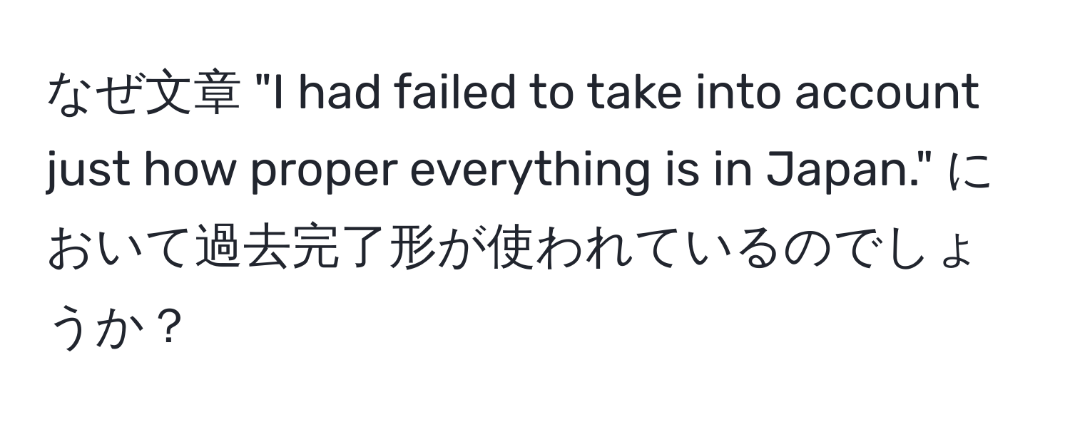 なぜ文章 "I had failed to take into account just how proper everything is in Japan." において過去完了形が使われているのでしょうか？