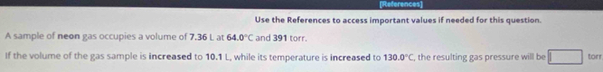 References 
Use the References to access important values if needed for this question. 
A sample of neon gas occupies a volume of 7.36 L at 64.0°C and 391 torr. 
If the volume of the gas sample is increased to 10.1 L, while its temperature is increased to 130.0°C , the resulting gas pressure will be torr