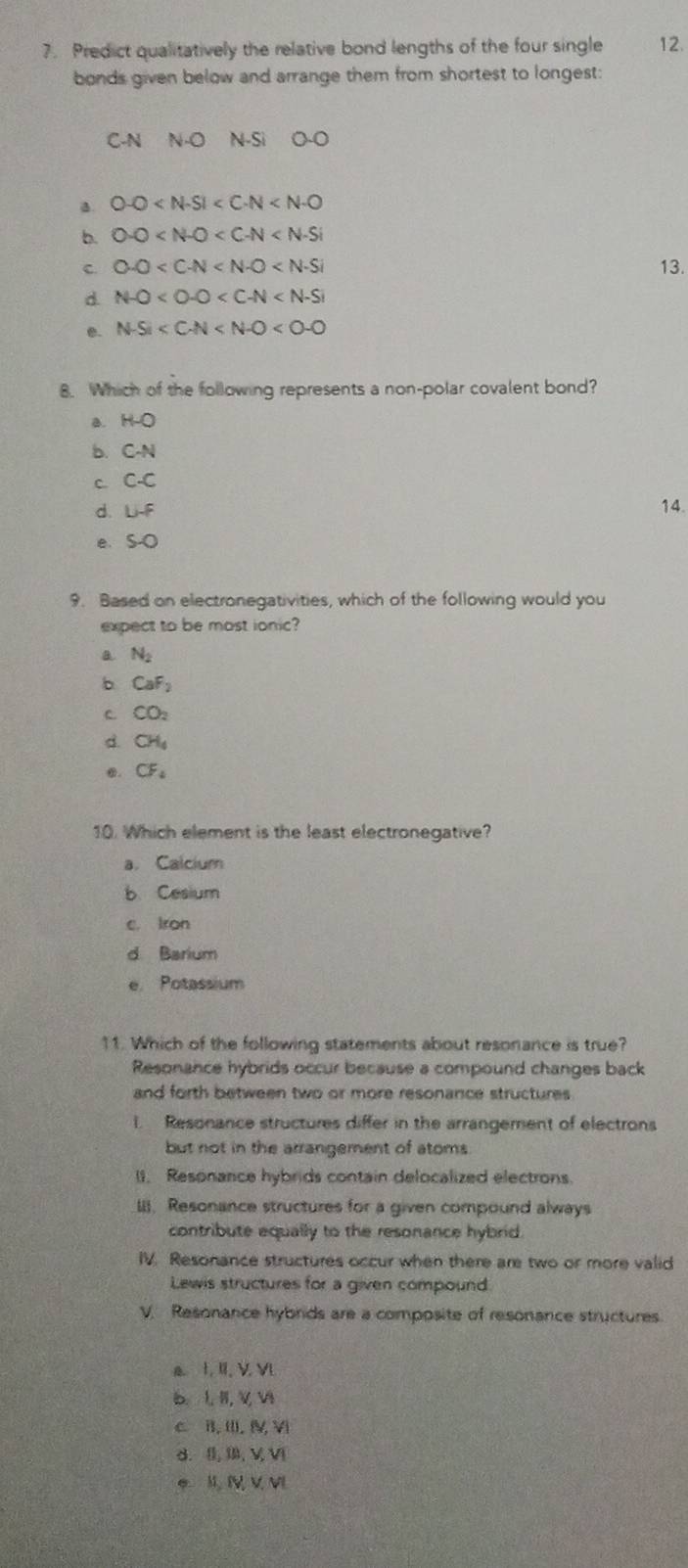 Predict qualitatively the relative bond lengths of the four single 12.
bonds given below and arrange them from shortest to longest:
C- N N-O N-Si O-O
a. 0-0
b. 0-0
c. 0-0 13.
d. N-O
e. N-Si
8. Which of the following represents a non-polar covalent bond?
a. H-O
b. C-N
C C-C
d. LH-f 14.
e、 S-O
9. Based on electronegativities, which of the following would you
expect to be most ionic?
a N_2
b CaF_2
C CO_2
d. CH_4 . CF_4
10. Which element is the least electronegative?
a. Calcium
b Cesium
c. Iron
d Barium
e Potassium
11. Which of the following statements about resonance is true?
Resonance hybrids occur because a compound changes back
and forth between two or more resonance structures 
i. Resonance structures differ in the arrangement of electrons
but not in the arrangement of atoms
I. Resonance hybrids contain delocalized electrons.
II. Resonance structures for a given compound always
contribute equally to the resonance hybrid.
IV. Resonance structures occur when there are two or more valid
Lewis structures for a given compound
V. Resonance hybrids are a composite of resonance structures.
a. I. II, V. VL
b、 L, II, VV
c B. III. IV, Vi
d. I,I, V, V
* I, I V V