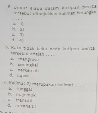 Unsur siapa dalam kutipan berita
tersebut ditunjukkan kalimat berangka
…
a. 1)
b. 2)
c. 3)
d. 4)
6. Kata tidak baku pada kutipan berita
tersebut adalah . . . .
a. mangrove
b. serangkai
c. perkemah
d. lapak
7. Kalimat 2) merupakan kalimat . . . .
a. tunggal
b. majemuk
c. transitif
d. intransitif