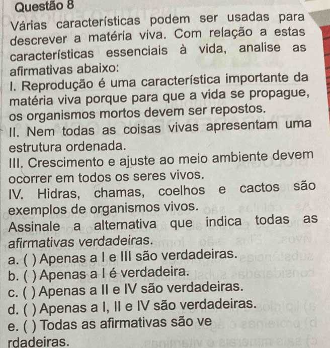 Várias características podem ser usadas para
descrever a matéria viva. Com relação a estas
características essenciais à vida, analise as
afirmativas abaixo:
I. Reprodução é uma característica importante da
matéria viva porque para que a vida se propague,
os organismos mortos devem ser repostos.
II. Nem todas as coisas vivas apresentam uma
estrutura ordenada.
III. Crescimento e ajuste ao meio ambiente devem
ocorrer em todos os seres vivos.
IV. Hidras, chamas, coelhos e cactos são
exemplos de organismos vivos.
Assinale a alternativa que indica todas as
afirmativas verdadeiras.
a. ( ) Apenas a I e III são verdadeiras.
b. ( ) Apenas a I é verdadeira.
c. ( ) Apenas a II e IV são verdadeiras.
d. ( ) Apenas a I, II e IV são verdadeiras.
e. ( ) Todas as afirmativas são ve
rdadeiras.